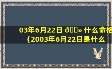 03年6月22日 🌻 什么命格（2003年6月22日是什么 🦅 星座）